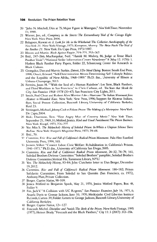 104 Revoluton: The Prion Rebelion Yeas

20 “Joho N, Mitchel, Dies at 75; Major Fgure in Watergate” New York Times, November

21 Wiener, Jon, ed, Caapincy inthe Stee: The Betsordiary Tia of the Ciicago Eight
[New York law Prot, 2006

22 Blagoon, Kuw et sl Lo for Me in the Waitin: The Callatve Autobiography of the
[Now 24. New Vork-Vintage, 1971; Kenpo, Maney ‘Th Briar Pathe Th Tal
‘he Rothe 21. New York: Da Capo Pres, 1973/1937

23 Bc and Marin, Rack Api Fi, 919.291, 253-260,

24 tid, 247-266, Macfargubar, Nei “Harold M. Mulvey, 86 Judge at Tense Black
Pander Tiak”="National Srike Information Cena Newletee” 8 May 12,1570}.
Hiarkn Hack Hanther Pay Papers, Folder 22, Schomourg Cente for Reseach in
Black Calure

25 Georgakas,Dan and Marvis Surkin. Dart, Do Mind Dying, Boston: South End Pres,
1906, Oni, ewan "Sel-Determinarinn Means Determining Sel Titeyle Politic.
and the Teepuble of New Aft, 1958-1989" Ph.D. diss, Jnivesity of Mois at
UUrbana-Chamsg 2013,

26 Feria, Juon M.""With the Soal of x Human Rainbow”: Los Sie, Black Panchen,
2nd Third Werllism iy Sn Francie’ in Chie Caron, ed Tw Mars tat Shoo he
City San France 1958-1978 (3-47) San Francico- Cry Lights, 2011

29 Sith, aul Chant and Rabort Alon Wri Fir « Huron din Mavemant foe
‘Alaa 11 Wouaded Knee. New York: New Pres, 1996; Suppor for Alcaraz India,
yey Socal Pret Colleton, Bann Library, Unierdty oF California Berkeley
Reel 23,

2 Siig Michael. Johny Casha ol Pre The Making oa Marine: New Vor:
De Capo, 2004,

26 bid, Dearmon, Ton. “First Angry Man of Coney Mace” Naw Ye Tine
Sepremiber 2, 1969, 31; Mitford Jessica, Kind and Usual Punish The Dison Busnes

New Vor: Knaph 1973, 276-997,

Yoo Min'S. Ths Melancholy History of Soledel Priam: In Whi « Uspian Scheme Tans

Bedi, New York: Harpers Maavine Pree, 1973, 29-68,

S31 bi. 20,

30 Commins Eric Rive nd Fall of Califia Radial Prison Movonet. Palo Alt: Sanford
Univesity Pres, 1994, 168,

1 Janne, Vatker "Convict Labor, Civic Welfare: Rehabilitation in. Califomias Prisons.

1941-1971" PhD. dis, University of California San Diego, 2005.

34 Cummins, Rise and Ball oCalfornias Racal Pisow Movement, 24-32, 78-7, 165,
Soledid Brothers De‘ense Comite "Soledad Brothes” pape, Soledad Brothess
Defense Commitee, Vertal Fil Tamiment Library, NYU.

38 Yee. The Mlatcholy History, 83-84; John Clutchee lerer te Dan Berger, December
19.2012,

38 Cummins, Rise and Fall of Caljonas Radial Prison Movement, 180-182; Prison
Soldariy Commistee, Frm Soledad co San Quentin (Sin Francisco, c. 1972),
Anthony Plat, Private Collection,

37 Bear. Captive Nain, 98-109.

3 Jessen Mitford to Beajanin Spock, May 21, 1970, Jasica Mitford Papers, Box 48,
Folie

59 Fo, JickV."A Collision with UC Regents” San Fano Examiner, July 16,197
nels Davis © George fickson, June 10, 1970, Meikejohr: Civil Libeies Insti
RRevords, Care 39, Poder Levers to Geonge Jackson, Bancoft Libary, University of
Californias Berieley

44) Beyger, Captive Nain, 125-127.

441 Foscaule Michel, Dipl and Pash The Bt the Prison. New York: Vintage, 1985,
(977), Heiner Brady"Foscasle and te Blk Panthers” Ciy 11:3 2007) 313-356.

   

   

 

 

 

 

 

 
